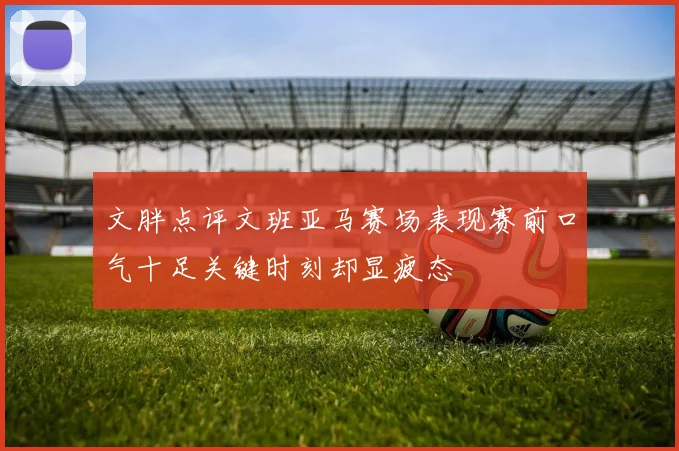 文胖点评文班亚马赛场表现赛前口气十足关键时刻却显疲态