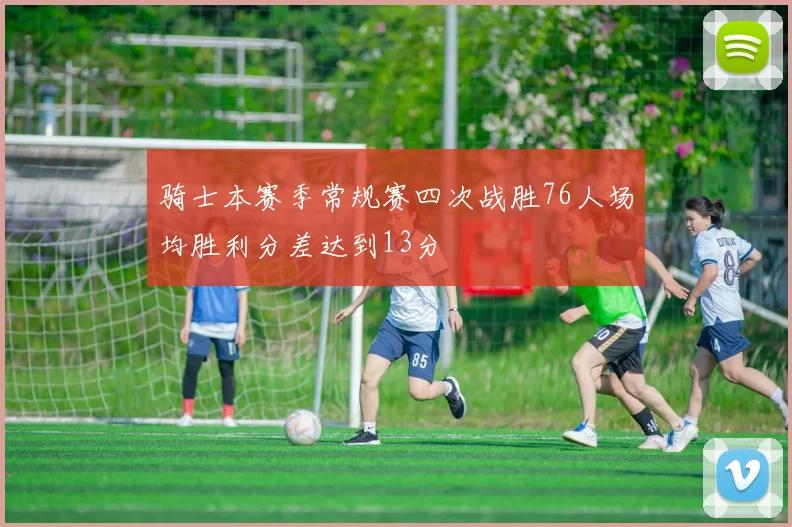 骑士本赛季常规赛四次战胜76人场均胜利分差达到13分