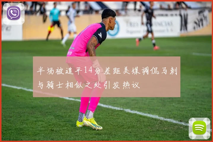 半场被追平14分差距美媒调侃马刺与骑士相似之处引发热议