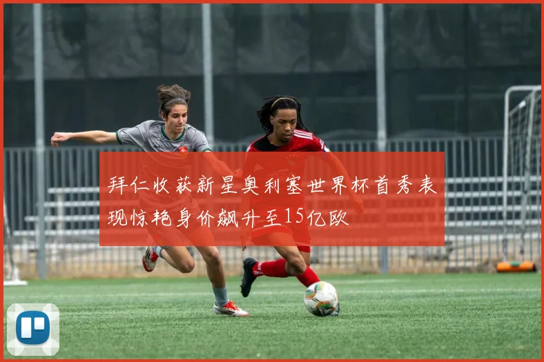 拜仁收获新星奥利塞世界杯首秀表现惊艳身价飙升至15亿欧