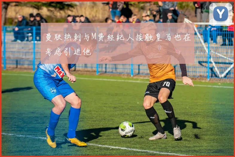 曼联热刺与M费经纪人接触皇马也在考虑引进他