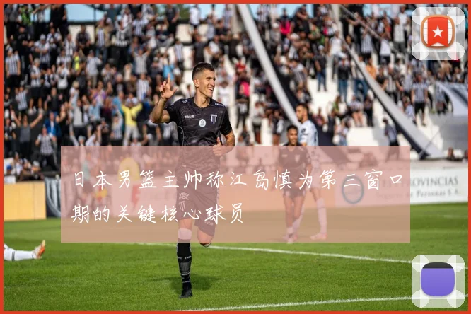 日本男篮主帅称江岛慎为第三窗口期的关键核心球员