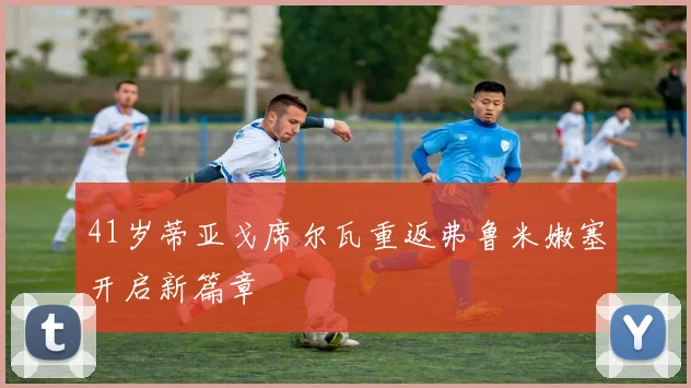 41岁蒂亚戈席尔瓦重返弗鲁米嫩塞开启新篇章