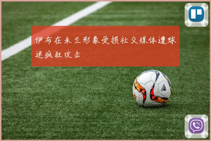 伊布在米兰形象受损社交媒体遭球迷疯狂攻击