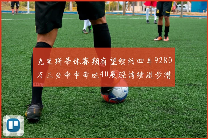 克里斯蒂休赛期有望续约四年9280万三分命中率达40展现持续进步潜力