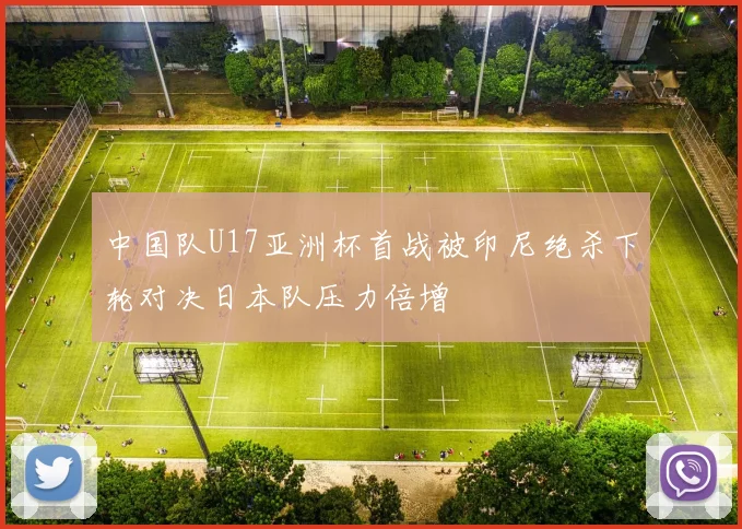 中国队U17亚洲杯首战被印尼绝杀下轮对决日本队压力倍增