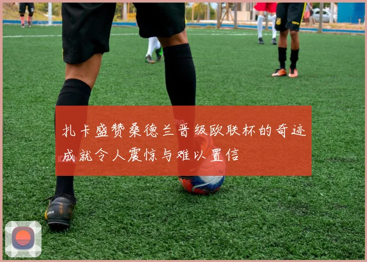 扎卡盛赞桑德兰晋级欧联杯的奇迹成就令人震惊与难以置信