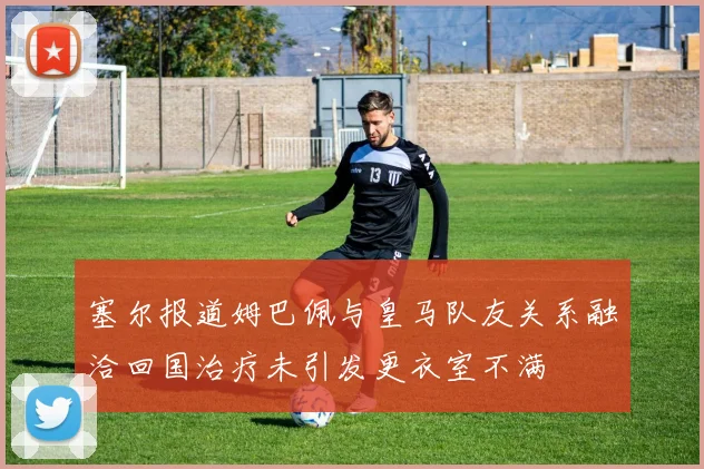 塞尔报道姆巴佩与皇马队友关系融洽回国治疗未引发更衣室不满