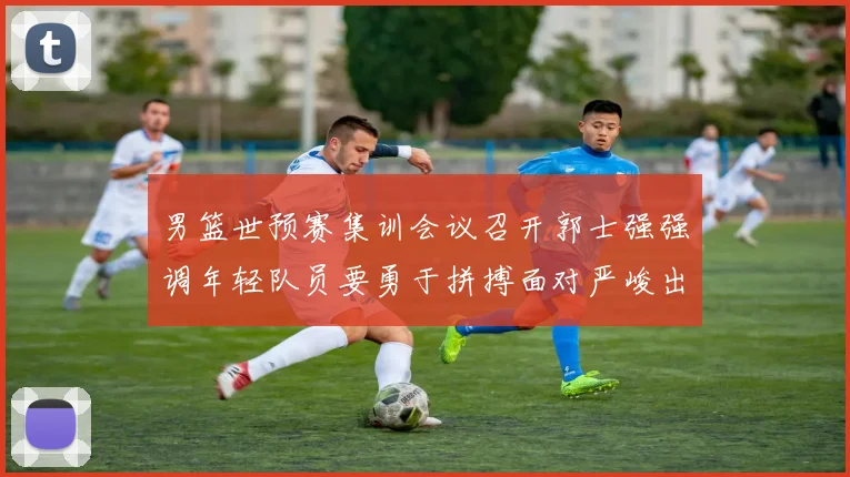 男篮世预赛集训会议召开郭士强强调年轻队员要勇于拼搏面对严峻出线形势