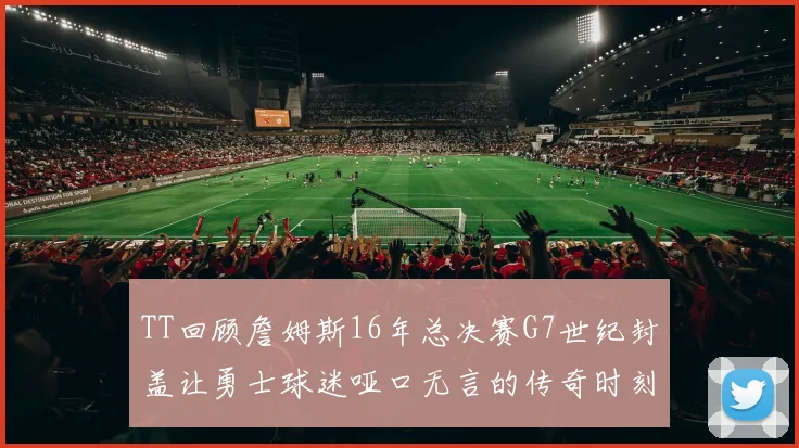 TT回顾詹姆斯16年总决赛G7世纪封盖让勇士球迷哑口无言的传奇时刻