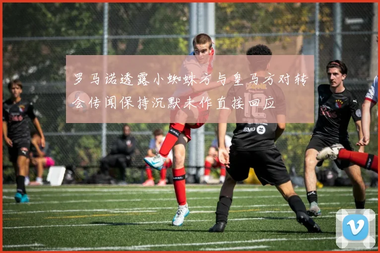 罗马诺透露小蜘蛛方与皇马方对转会传闻保持沉默未作直接回应