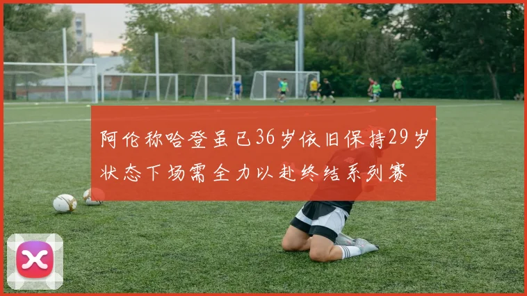 阿伦称哈登虽已36岁依旧保持29岁状态下场需全力以赴终结系列赛