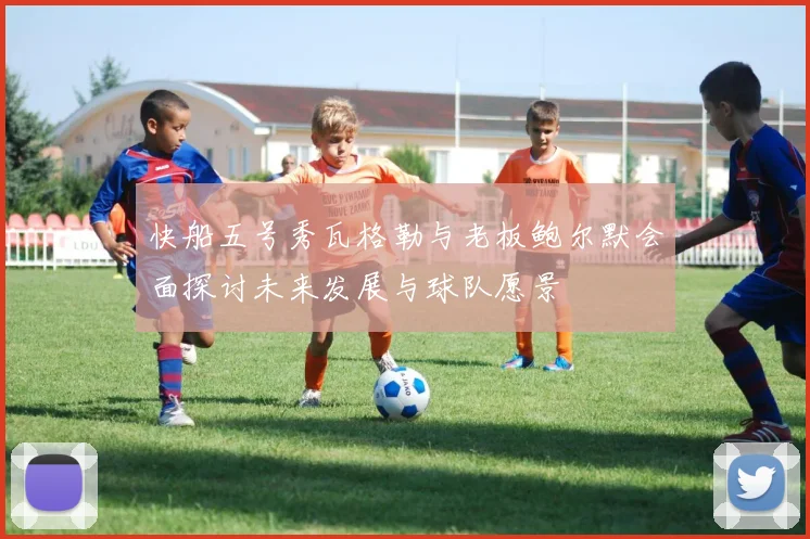 快船五号秀瓦格勒与老板鲍尔默会面探讨未来发展与球队愿景
