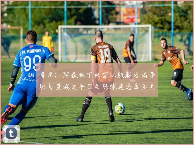 鲁尼：阿森纳下轮需以肮脏方式争胜与曼城打平已足够球迷态度无关