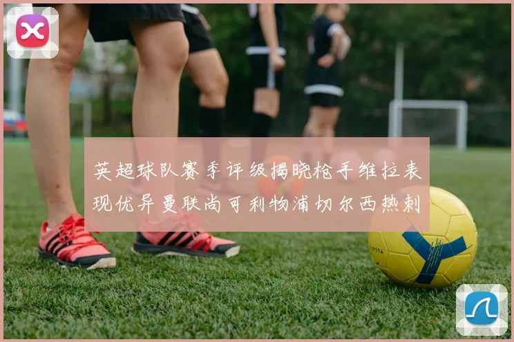 英超球队赛季评级揭晓枪手维拉表现优异曼联尚可利物浦切尔西热刺需努力