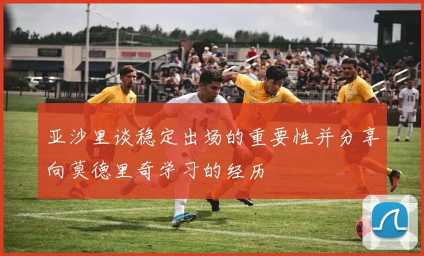 亚沙里谈稳定出场的重要性并分享向莫德里奇学习的经历