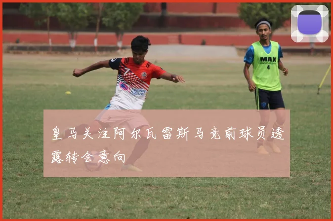 皇马关注阿尔瓦雷斯马竞前球员透露转会意向