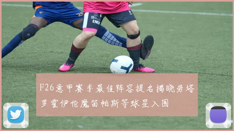 F26意甲赛季最佳阵容提名揭晓劳塔罗霍伊伦魔笛帕斯等球星入围