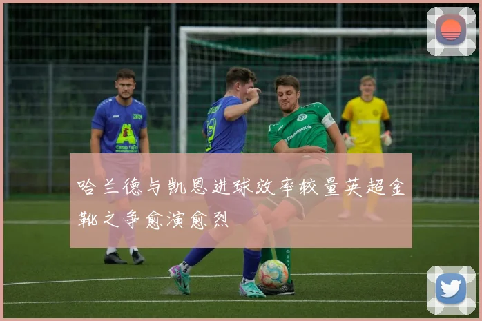 哈兰德与凯恩进球效率较量英超金靴之争愈演愈烈